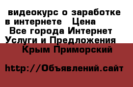 видеокурс о заработке в интернете › Цена ­ 970 - Все города Интернет » Услуги и Предложения   . Крым,Приморский